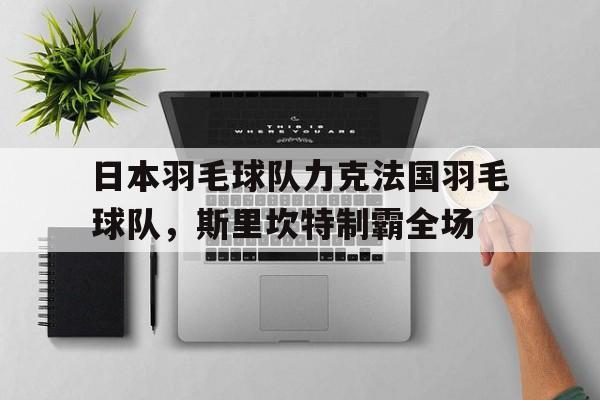 九游体育-关于日本羽毛球队力克法国羽毛球队，斯里坎特制霸全场的信息